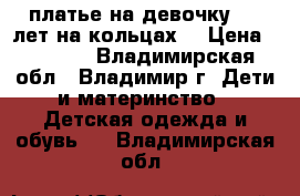  платье на девочку 6-7 лет,на кольцах. › Цена ­ 3 000 - Владимирская обл., Владимир г. Дети и материнство » Детская одежда и обувь   . Владимирская обл.